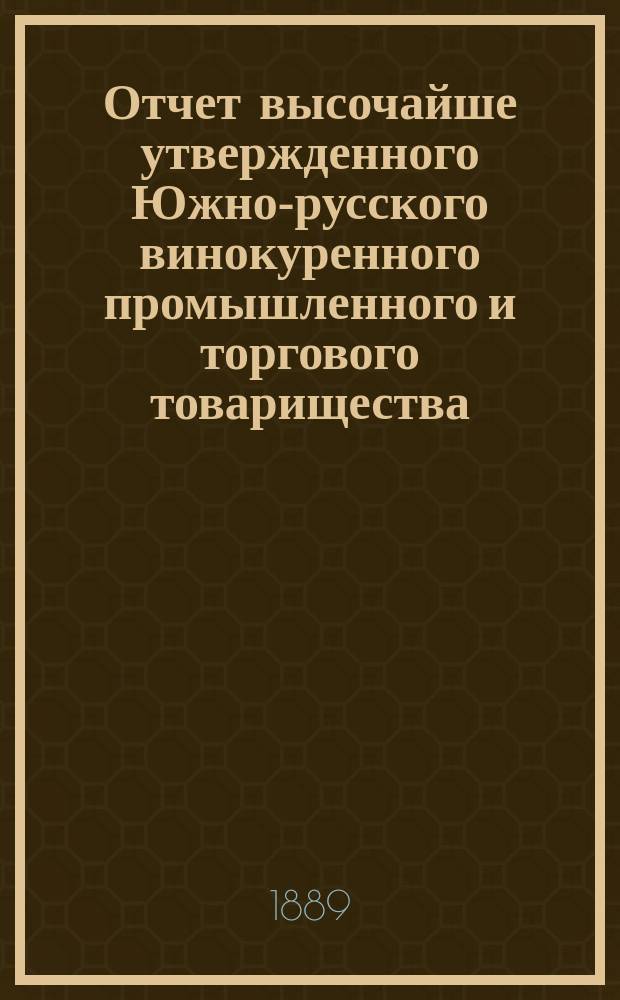 Отчет высочайше утвержденного Южно-русского винокуренного промышленного и торгового товарищества... с 1-го июля 1888 года по 1-е июля 1889 года