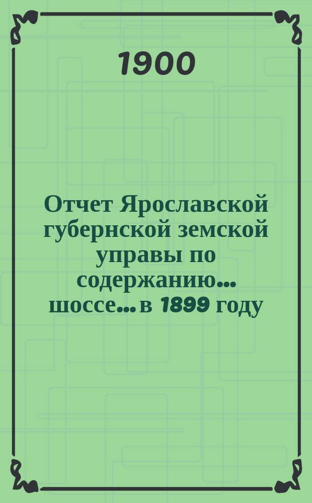 Отчет Ярославской губернской земской управы по содержанию... шоссе... в 1899 году : в 1899 году ... Московско-Ярославского и Великосельского ... и Угодичской мощеной дороги