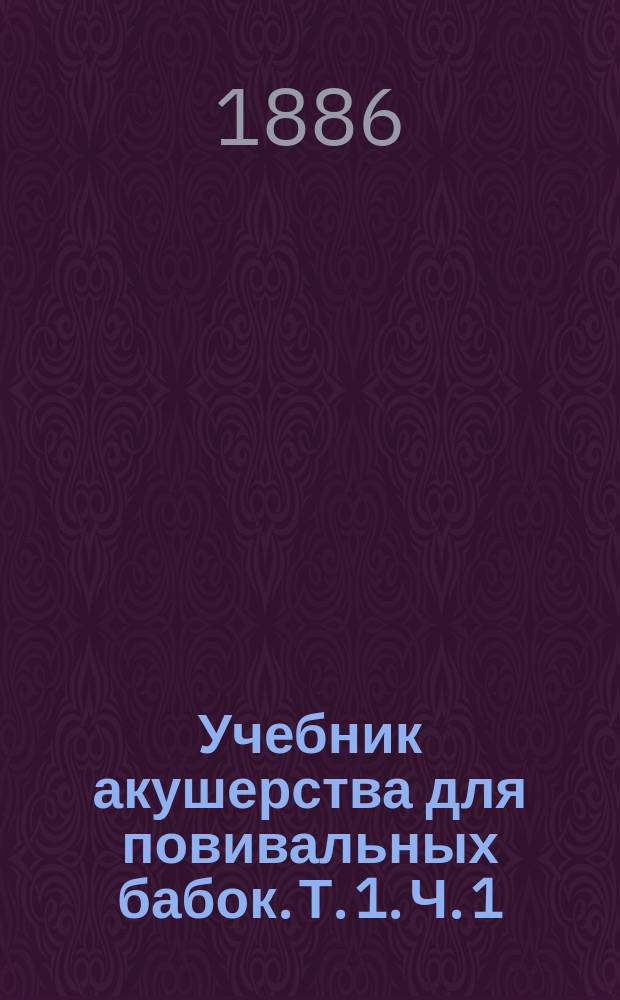 Учебник акушерства для повивальных бабок. Т. 1. Ч. 1 : Краткий обзор строения и отправлений женского тела ; Ч. 2. Беременность, роды и послеродовой период при правильных условиях