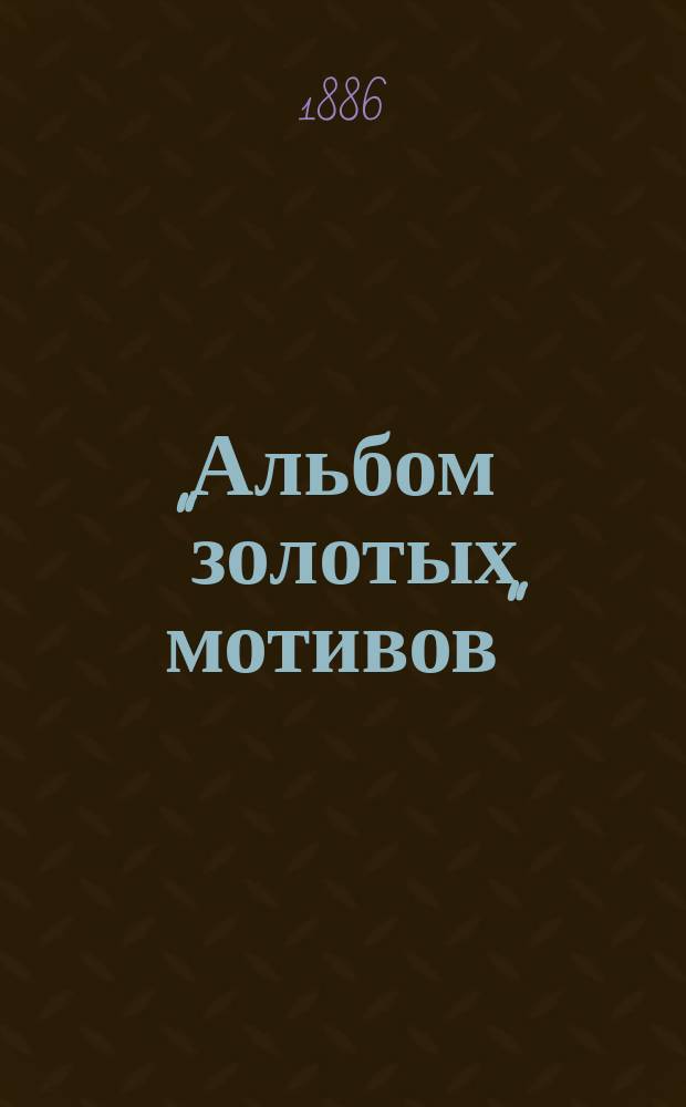 Альбом "золотых мотивов" : Полн. собр. лучших избр. новейших комич. опер, оперетт, арий, дуэтов, вальсов, серенад, баркаролл и проч. шансонеток, комич. куплетов, сатир. и юморист. стихотворений, рус. и цыган. романсов, цыган., венг. и нар. песен, исполняемых на столич. и загород. сценах..