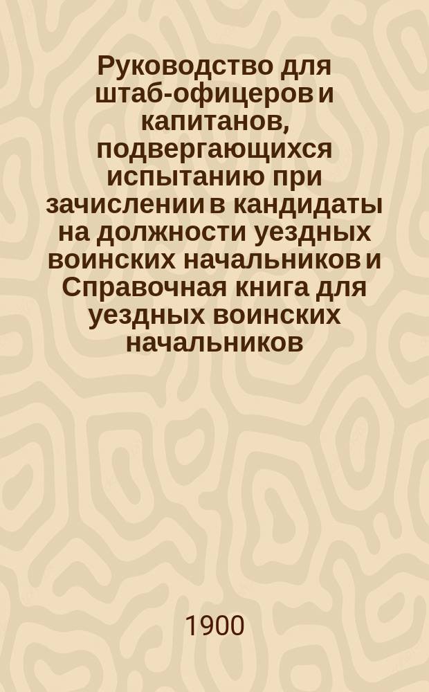 Руководство для штаб-офицеров и капитанов, подвергающихся испытанию при зачислении в кандидаты на должности уездных воинских начальников и Справочная книга для уездных воинских начальников : Со всеми изм. по 1 июня 1900 г. : С 265 прил., карт. р-нов мест. бригад