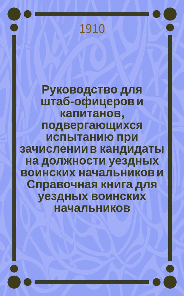 Руководство для штаб-офицеров и капитанов, подвергающихся испытанию при зачислении в кандидаты на должности уездных воинских начальников и Справочная книга для уездных воинских начальников : С 252 прил., карт. р-нов мест. бригад