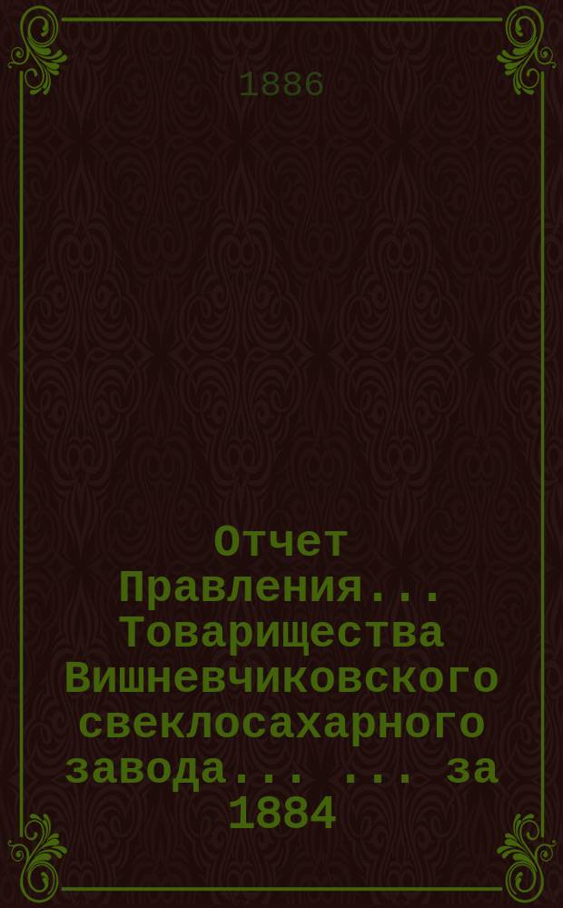 Отчет Правления... Товарищества Вишневчиковского свеклосахарного завода ... ... за 1884/85 год, т. е. с 1 сентября 1884 года по 1 сентября 1885 года
