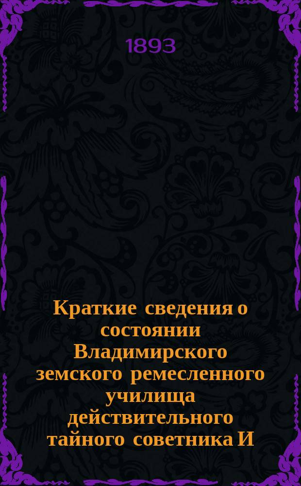 Краткие сведения о состоянии Владимирского земского ремесленного училища действительного тайного советника И.С. Мальцова ... [и отчеты Попечительного совета Училища и Губернской земской управы о приходе, расходе и остатке денежных сумм] ... за 1892-93 учебный год и отчеты ... с 1-го августа 1892 года по 1-е августа 1893 года