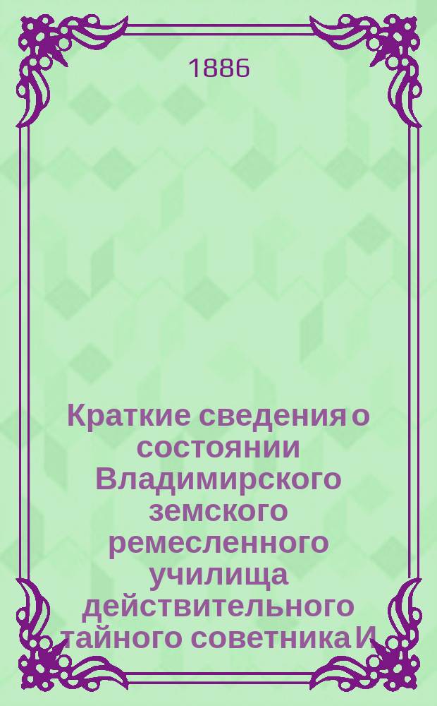 Краткие сведения о состоянии Владимирского земского ремесленного училища действительного тайного советника И.С. Мальцова ... [и отчеты Попечительного совета Училища и Губернской земской управы о приходе, расходе и остатке денежных сумм] ... за 1894-95 учебный год : 1. Отчет за 1894-95 год ; 2. Краткий очерк первого десятилетия существования училища ; 3. Отчеты... за 1894-95 учебный год