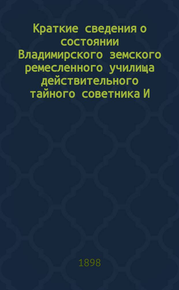 Краткие сведения о состоянии Владимирского земского ремесленного училища действительного тайного советника И.С. Мальцова ... [и отчеты Попечительного совета Училища и Губернской земской управы о приходе, расходе и остатке денежных сумм] ... за 1897-98 учебный год [и отчеты ... за время с 1-го августа 1897 года по 1-е августа 1898 года]