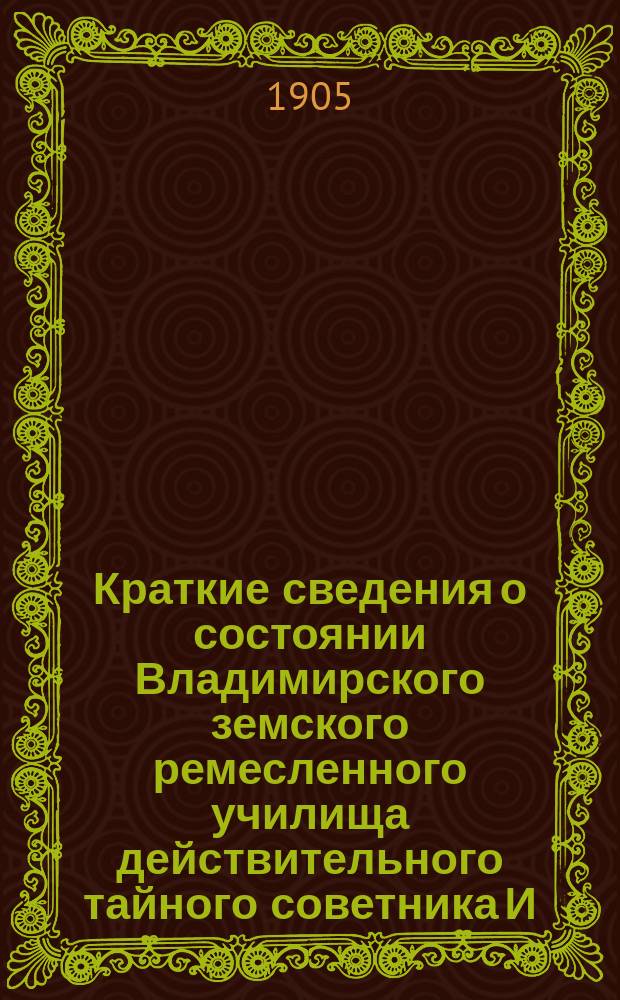 Краткие сведения о состоянии Владимирского земского ремесленного училища действительного тайного советника И.С. Мальцова ... [и отчеты Попечительного совета Училища и Губернской земской управы о приходе, расходе и остатке денежных сумм] ... за 1904-1905 учебный год [и отчеты ... за время с 1-го августа 1904 года по 1-е августа 1905 года]