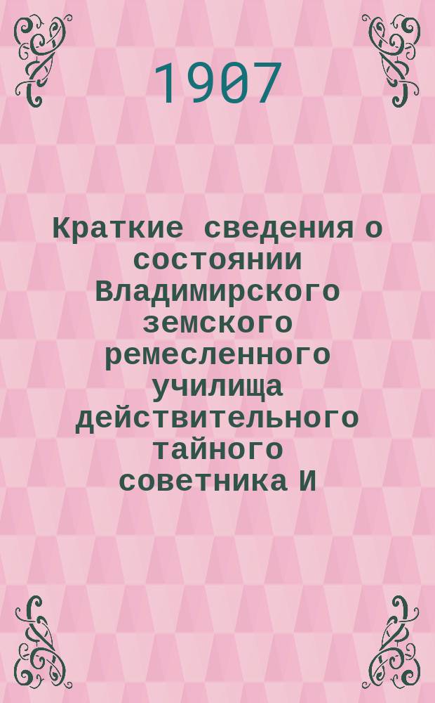 Краткие сведения о состоянии Владимирского земского ремесленного училища действительного тайного советника И.С. Мальцова ... [и отчеты Попечительного совета Училища и Губернской земской управы о приходе, расходе и остатке денежных сумм] ... за 1906-1907 учебный год [и отчеты ... за время с 1-го августа 1906 года по 1-е августа 1907 года]