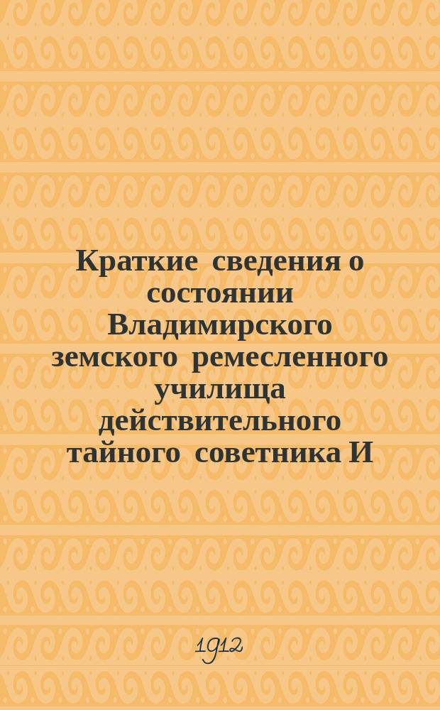 Краткие сведения о состоянии Владимирского земского ремесленного училища действительного тайного советника И.С. Мальцова ... [и отчеты Попечительного совета Училища и Губернской земской управы о приходе, расходе и остатке денежных сумм] ... за 1911-1912 учебный год [и отчеты ... за время с 1-го августа 1911 года по 1-е августа 1912 года]