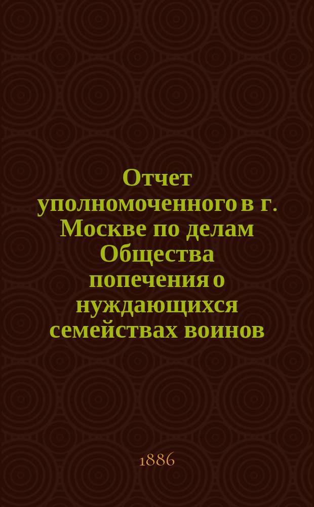 Отчет уполномоченного в г. Москве по делам Общества попечения о нуждающихся семействах воинов, потерявших здоровье на службе... ... за время с 6 апреля 1885 г. по 1-е января 1886 г.