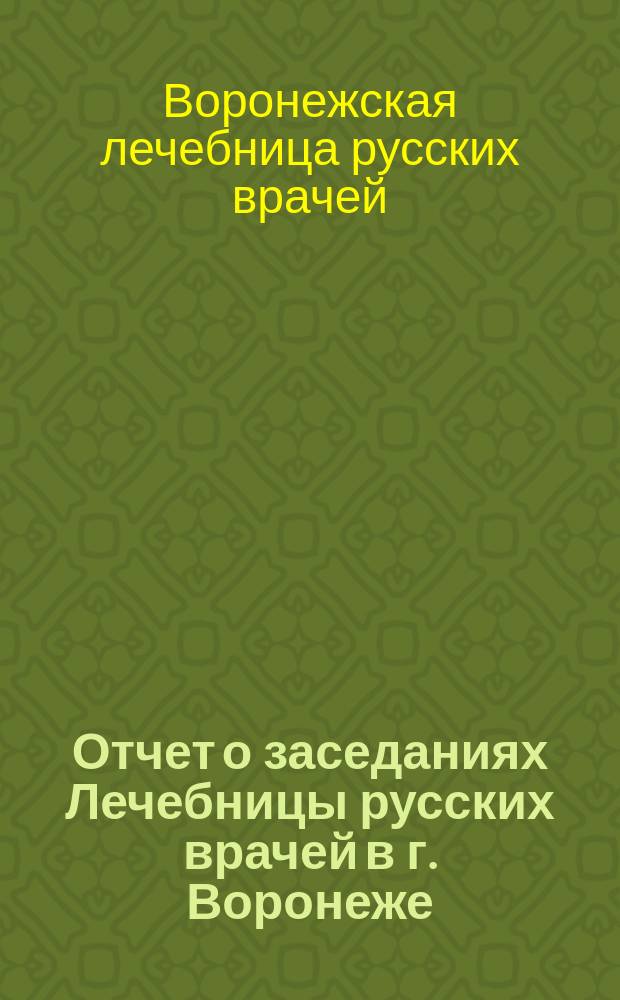 Отчет о заседаниях Лечебницы русских врачей в г. Воронеже : (В рефератах)..