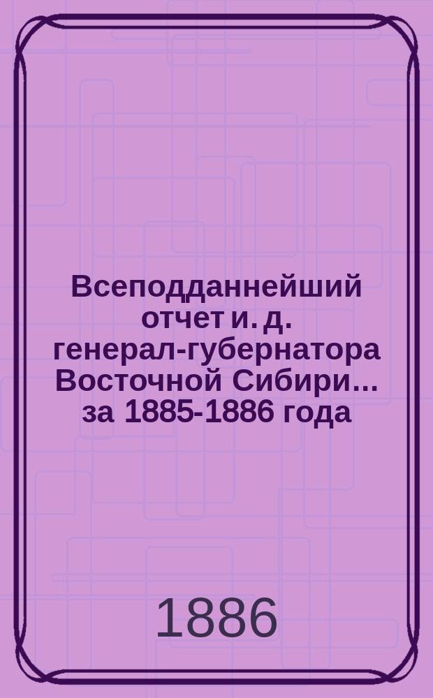 Всеподданнейший отчет и. д. генерал-губернатора Восточной Сибири... ... [за 1885-1886 года]