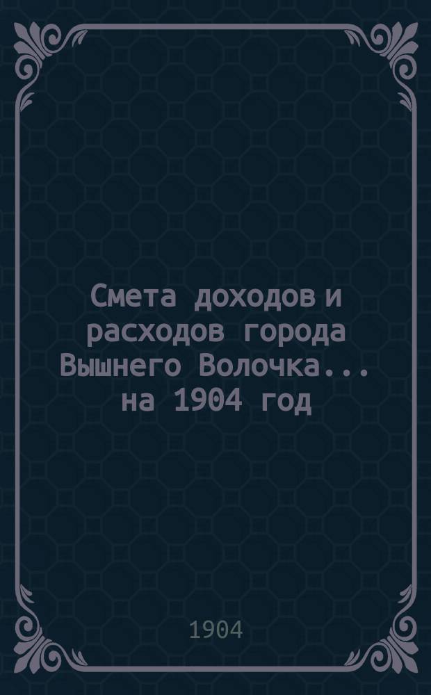 Смета доходов и расходов города Вышнего Волочка... на 1904 год