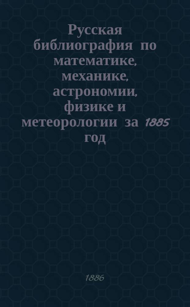 Русская библиография по математике, механике, астрономии, физике и метеорологии за 1885 год