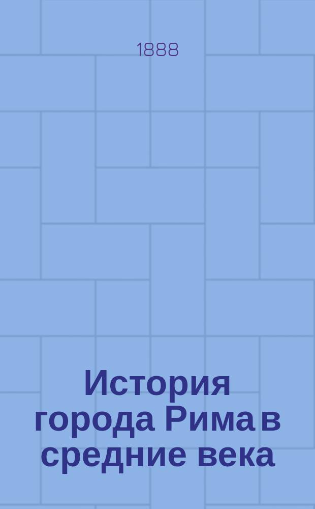 История города Рима в средние века : С пятого века до шестнадцатого. Т. 1. [Кн. 1 : От начала пятого столетия до падения Западной Римской империи в 476 году ; Кн. 2. От начала владычества короля Одоакра, до учреждения Равенского экзархата, в 568 г. ; Т. 2, кн. 3. С возникновения правления экзархов, до начала восьмого столетия]
