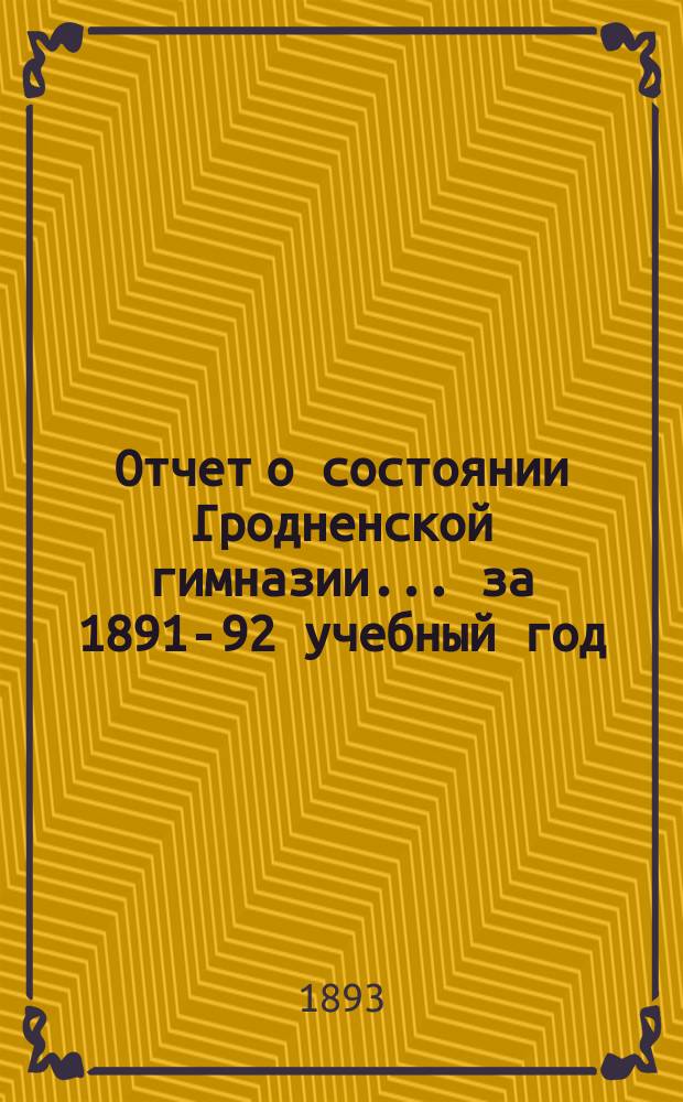 Отчет о состоянии Гродненской гимназии... ... за 1891-92 учебный год : ... за 1891-92 учебный год, речь "Св. Сергий Радонежский и его время", чит. на акте преподавателем Е. Орловским и Краткий физико-географический очерк Гродненской губернии, сост. преподавателем Г. Оношко