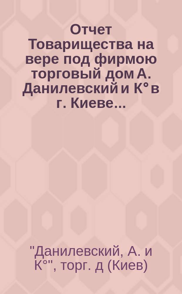 Отчет Товарищества на вере под фирмою торговый дом А. Данилевский и К° в г. Киеве ...