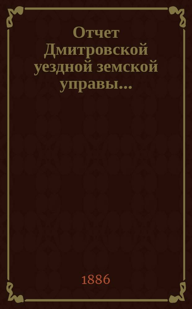 Отчет Дмитровской уездной земской управы.. : С прил. за сметный период 1885 года