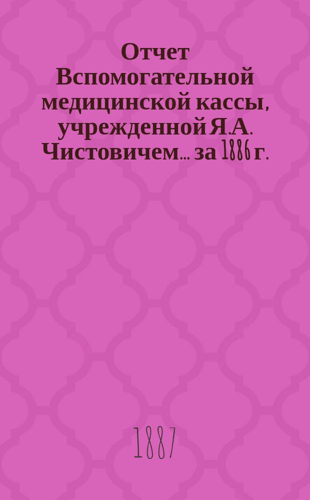 Отчет Вспомогательной медицинской кассы, учрежденной Я.А. Чистовичем... ... за 1886 г.
