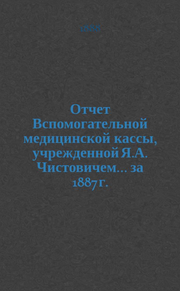Отчет Вспомогательной медицинской кассы, учрежденной Я.А. Чистовичем... ... за 1887 г.