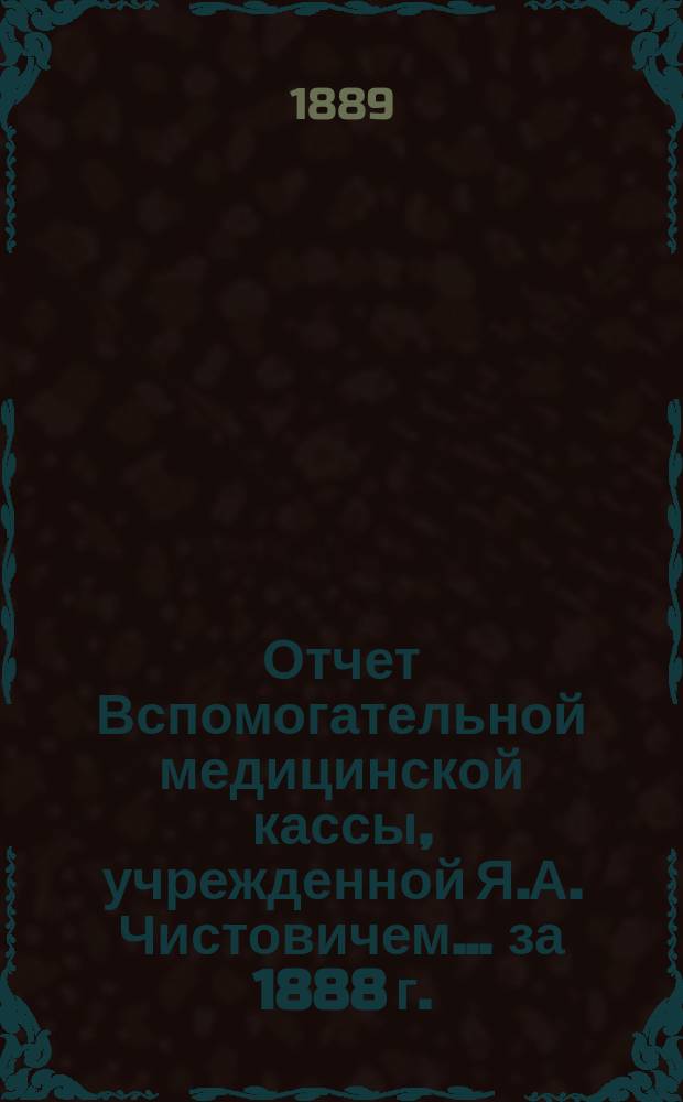 Отчет Вспомогательной медицинской кассы, учрежденной Я.А. Чистовичем... ... за 1888 г.