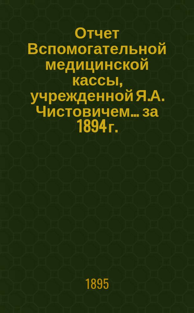 Отчет Вспомогательной медицинской кассы, учрежденной Я.А. Чистовичем... ... за 1894 г.