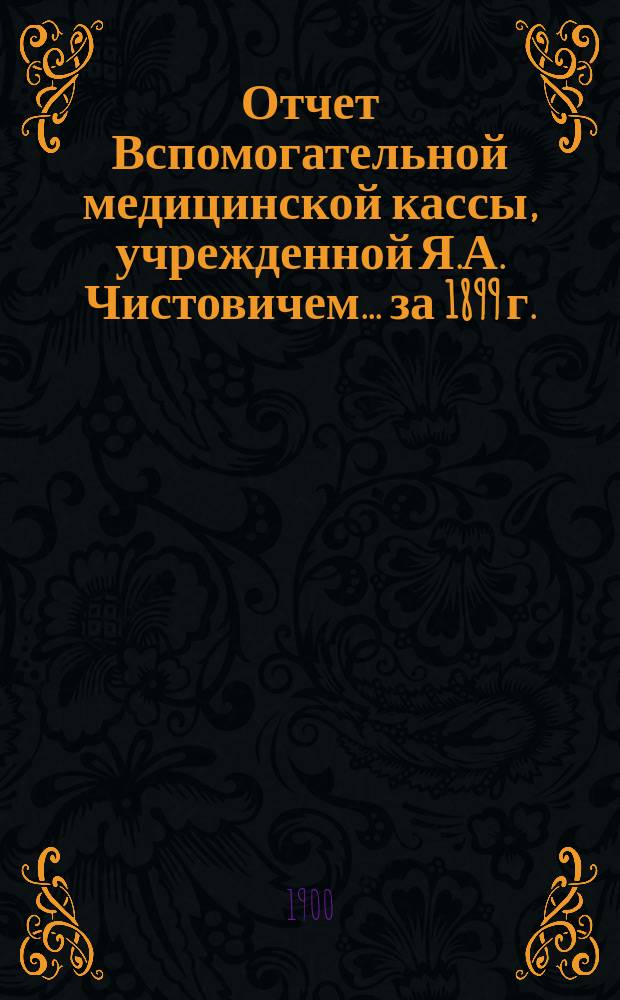 Отчет Вспомогательной медицинской кассы, учрежденной Я.А. Чистовичем... ... за 1899 г.