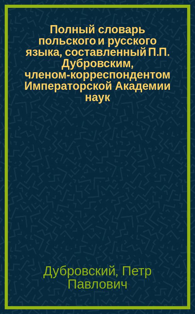 Полный словарь польского и русского языка, составленный П.П. Дубровским, членом-корреспондентом Императорской Академии наук. Часть польско-русская