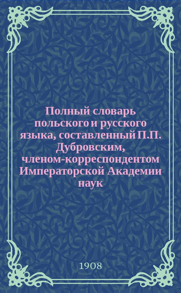 Полный словарь польского и русского языка, составленный П.П. Дубровским, членом-корреспондентом Императорской Академии наук. Часть польско-русская