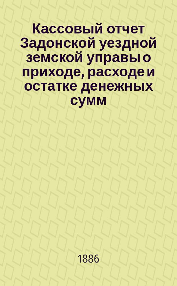 Кассовый отчет Задонской уездной земской управы о приходе, расходе и остатке денежных сумм: 1) принадлежащих уездному и губернскому ведомству, 2) специальных капиталов, 3) партикулярных поступлений и 4) по кассовым оборотам... с 1-го января 1885 г. по 1-е января 1886 г.
