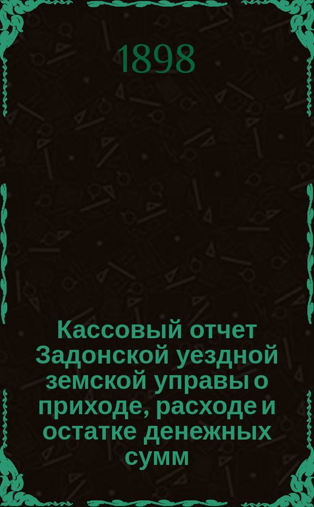 Кассовый отчет Задонской уездной земской управы о приходе, расходе и остатке денежных сумм: 1) принадлежащих уездному и губернскому ведомству, 2) специальных капиталов, 3) партикулярных поступлений и 4) по кассовым оборотам... за 1897 год