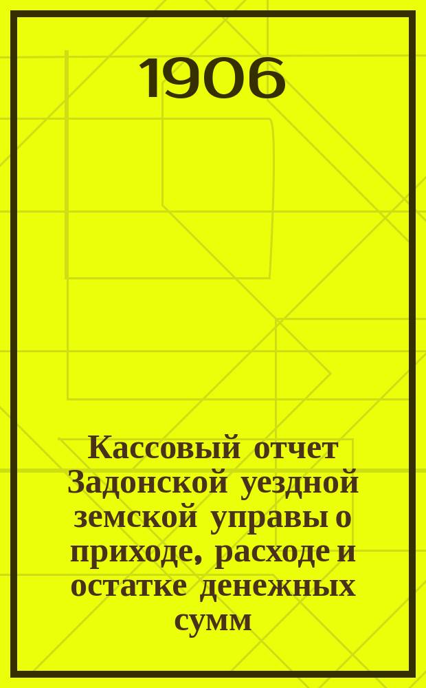 Кассовый отчет Задонской уездной земской управы о приходе, расходе и остатке денежных сумм: 1) принадлежащих уездному и губернскому ведомству, 2) специальных капиталов, 3) партикулярных поступлений и 4) по кассовым оборотам... за 1905 год
