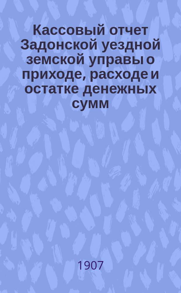 Кассовый отчет Задонской уездной земской управы о приходе, расходе и остатке денежных сумм: 1) принадлежащих уездному и губернскому ведомству, 2) специальных капиталов, 3) партикулярных поступлений и 4) по кассовым оборотам... за 1906 год