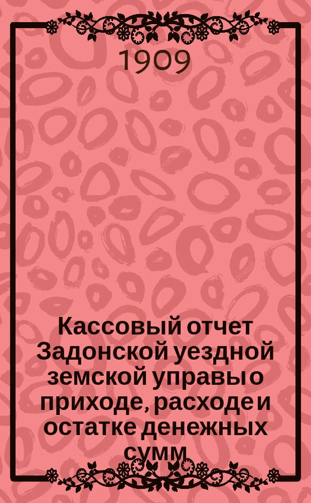 Кассовый отчет Задонской уездной земской управы о приходе, расходе и остатке денежных сумм: 1) принадлежащих уездному и губернскому ведомству, 2) специальных капиталов, 3) партикулярных поступлений и 4) по кассовым оборотам... за 1908 год