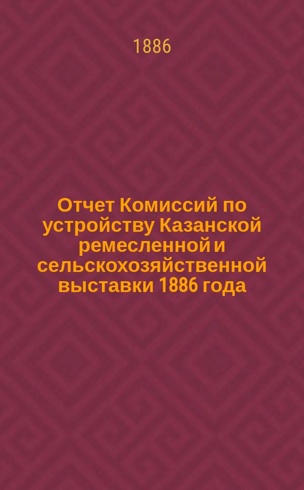 Отчет Комиссий по устройству Казанской ремесленной и сельскохозяйственной выставки 1886 года