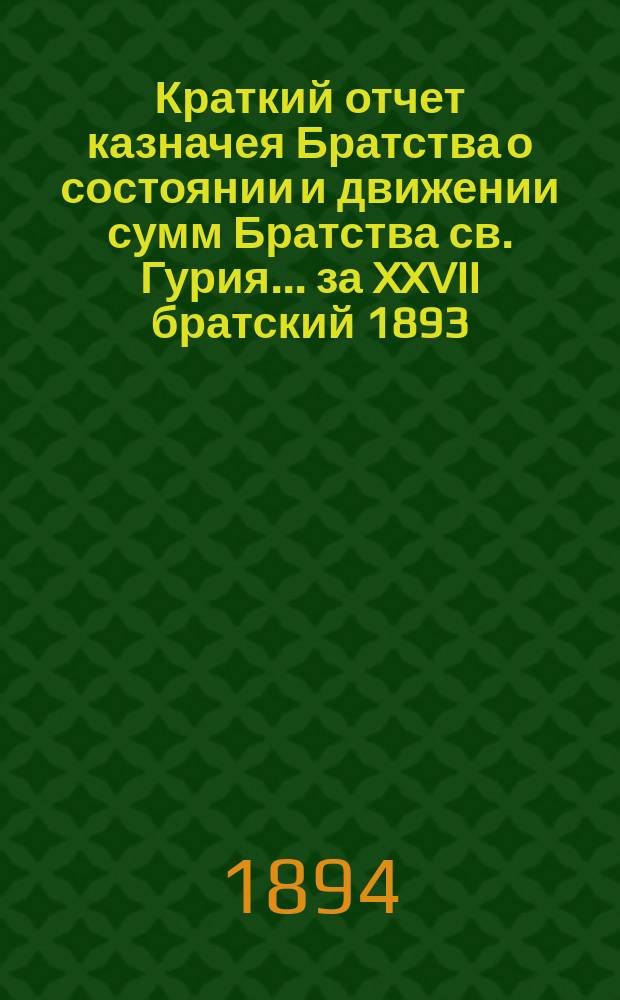 Краткий отчет казначея Братства о состоянии и движении сумм Братства св. Гурия... ... за XXVII братский 1893/94 г.