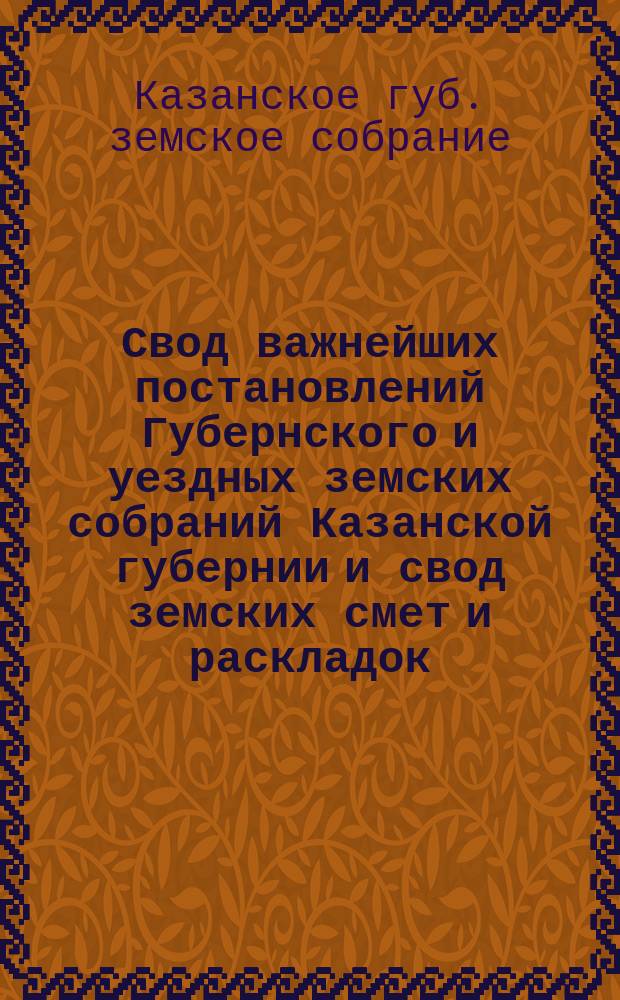 Свод важнейших постановлений Губернского и уездных земских собраний Казанской губернии и свод земских смет и раскладок...