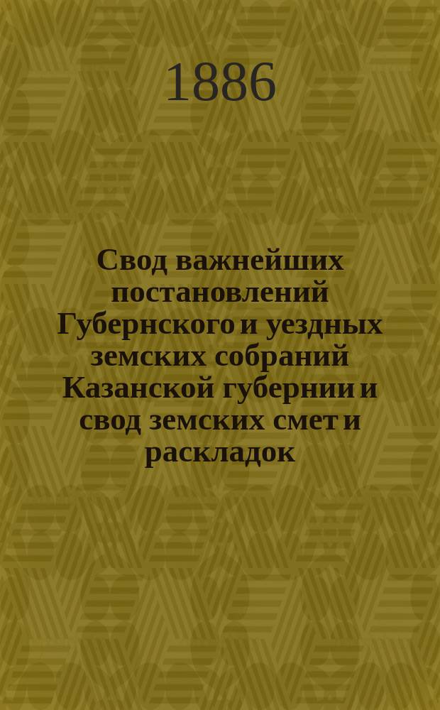 Свод важнейших постановлений Губернского и уездных земских собраний Казанской губернии и свод земских смет и раскладок... XXI очередной сессии 1885 года