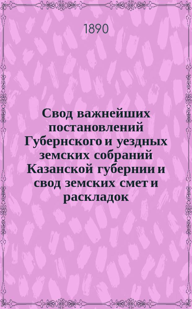 Свод важнейших постановлений Губернского и уездных земских собраний Казанской губернии и свод земских смет и раскладок... XXV очередной сессии 1889 года