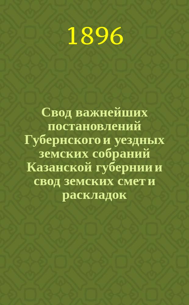 Свод важнейших постановлений Губернского и уездных земских собраний Казанской губернии и свод земских смет и раскладок... XXXI очередной сессии 1895 года