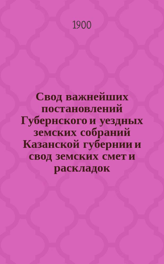Свод важнейших постановлений Губернского и уездных земских собраний Казанской губернии и свод земских смет и раскладок... XXXV очередной сессии 1899 года