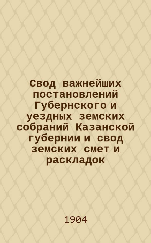Свод важнейших постановлений Губернского и уездных земских собраний Казанской губернии и свод земских смет и раскладок... XXXIX очередной сессии 1903 года