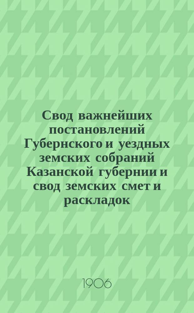 Свод важнейших постановлений Губернского и уездных земских собраний Казанской губернии и свод земских смет и раскладок... 40 очередной сессии 1904 года