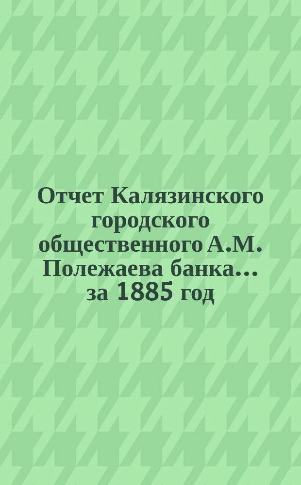 Отчет Калязинского городского общественного А.М. Полежаева банка... за 1885 год