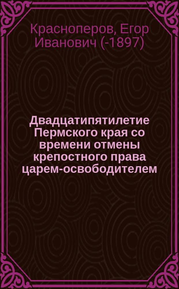 Двадцатипятилетие Пермского края со времени отмены крепостного права царем-освободителем, императором Александром II : Ист.-стат. очерк