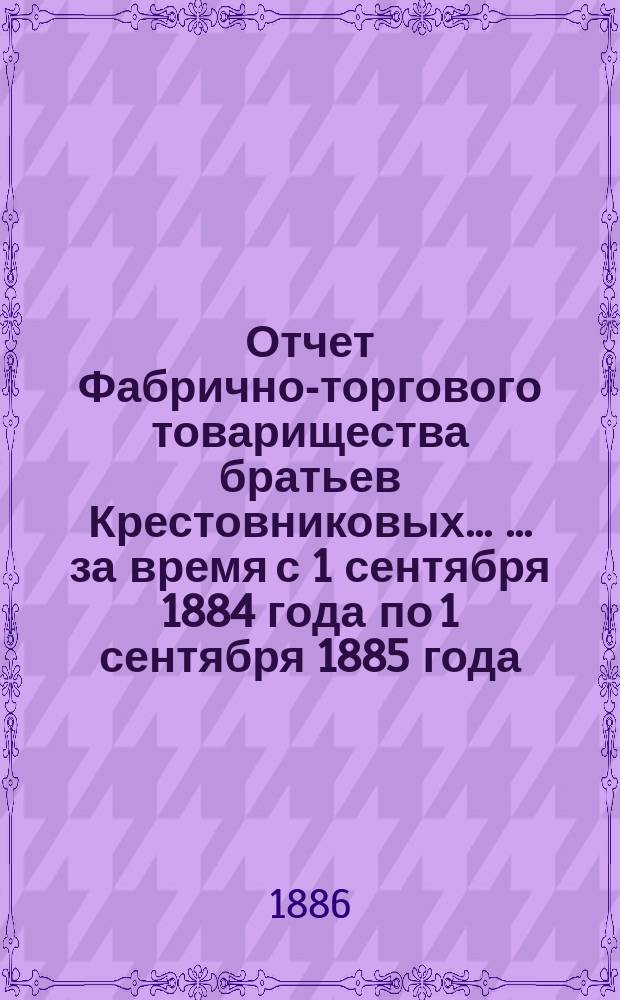 Отчет Фабрично-торгового товарищества братьев Крестовниковых ... ... за время с 1 сентября 1884 года по 1 сентября 1885 года