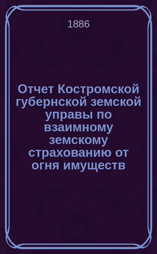 Отчет Костромской губернской земской управы по взаимному земскому страхованию от огня имуществ... с 1 октября 1885 г. по 1 октября 1886 г.