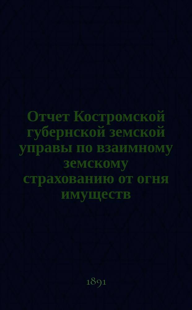 Отчет Костромской губернской земской управы по взаимному земскому страхованию от огня имуществ... за время с 1-го октября 1890 г. по 1-е октября 1891 г.