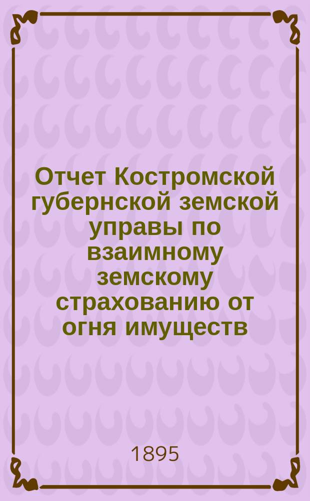 Отчет Костромской губернской земской управы по взаимному земскому страхованию от огня имуществ... за время с 1-го октября 1893 г. по 1-е января 1895 г.