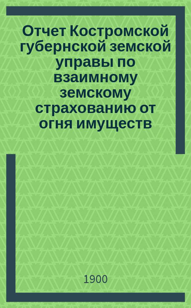Отчет Костромской губернской земской управы по взаимному земскому страхованию от огня имуществ... за 1899 год
